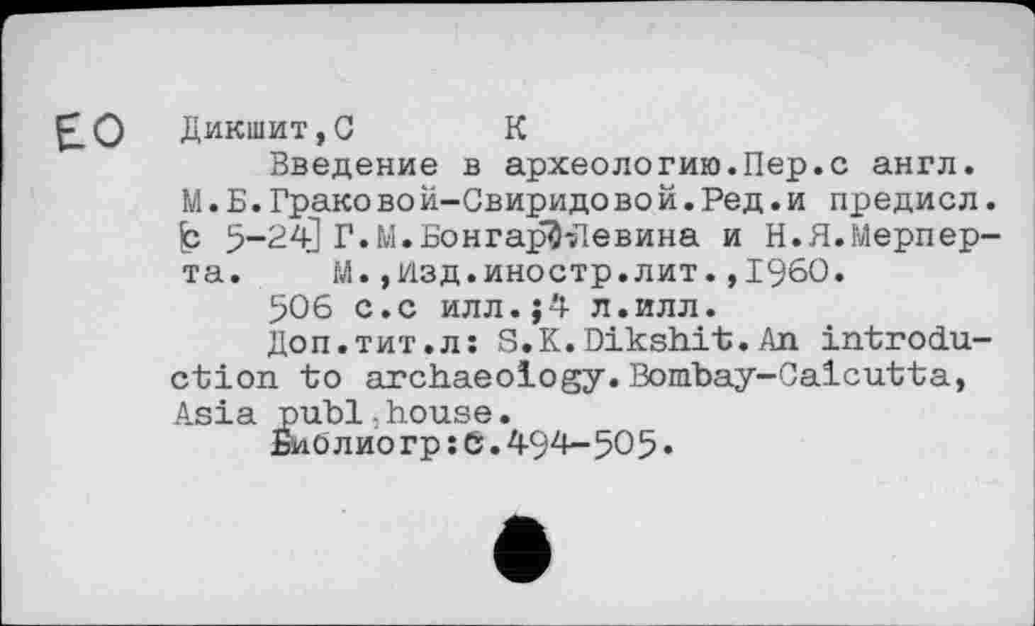 ﻿БО Дикшит,G К
Введение в археологию.Пер.с англ.
М.Б.Грако вой-Свиридовой.Ред.и предисл. b 5-24] Г.М.Бонгар^Девина и Н.Я.Мерпер-та. М.,Изд.иностр.лит.,1960.
506 с.с илл.J4 л.илл.
Доп.тит.л: S.K.Dikshit.An introduction to archaeology.Bombay-Calcutta, Asia publ.house.
Биолиогр :6.494-505•